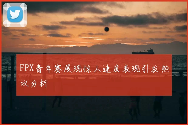 FPX青年赛展现惊人速度表现引发热议分析