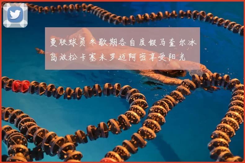 曼联球员冬歇期各自度假马奎尔冰岛放松卡塞米罗迈阿密享受阳光