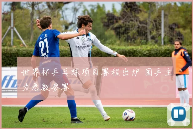 世界杯乒乓球项目赛程出炉 国乒主力悉数参赛