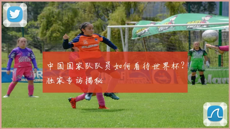 中国国家队队员如何看待世界杯？独家专访揭秘