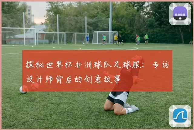 探秘世界杯非洲球队足球服：专访设计师背后的创意故事