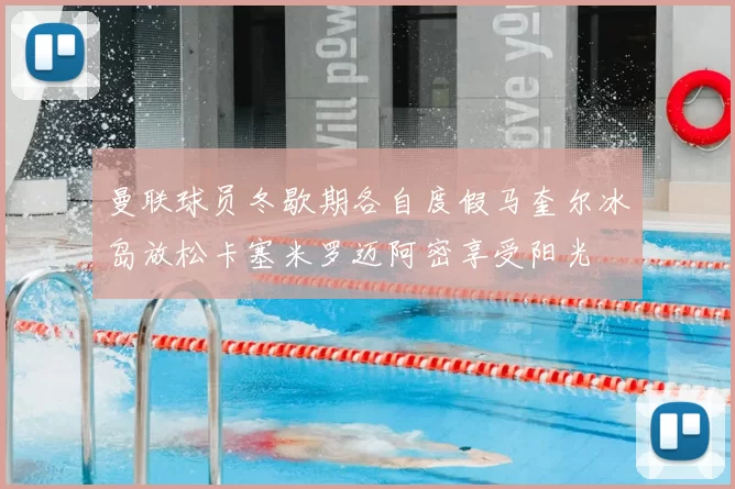 曼联球员冬歇期各自度假马奎尔冰岛放松卡塞米罗迈阿密享受阳光
