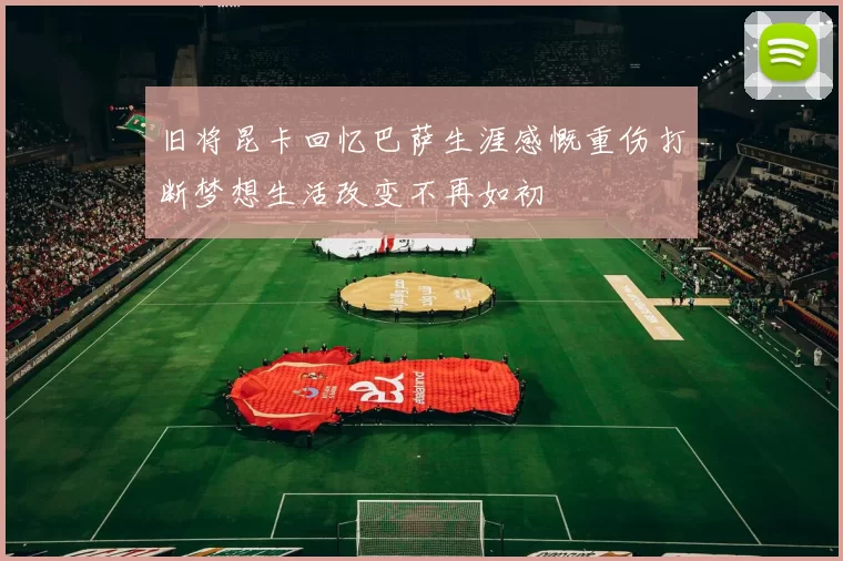 旧将昆卡回忆巴萨生涯感慨重伤打断梦想生活改变不再如初