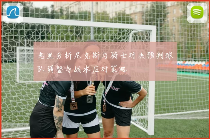 老里分析尼克斯与骑士对决预判球队调整与战术应对策略