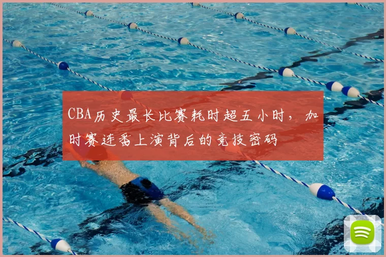 CBA历史最长比赛耗时超五小时,加时赛连番上演背后的竞技密码