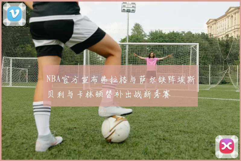 NBA官方宣布弗拉格与萨尔缺阵埃斯贝利与卡林顿替补出战新秀赛