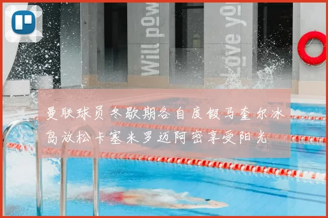曼联球员冬歇期各自度假马奎尔冰岛放松卡塞米罗迈阿密享受阳光