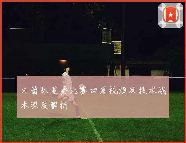 火箭队重要比赛回看视频及技术战术深度解析