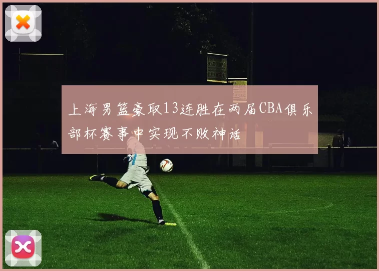上海男篮豪取13连胜在两届CBA俱乐部杯赛事中实现不败神话
