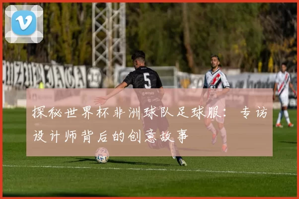 探秘世界杯非洲球队足球服:专访设计师背后的创意故事