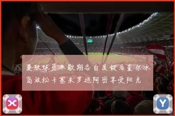 曼联球员冬歇期各自度假马奎尔冰岛放松卡塞米罗迈阿密享受阳光