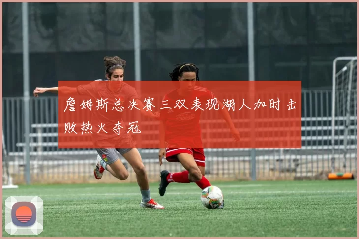 詹姆斯总决赛三双表现湖人加时击败热火夺冠