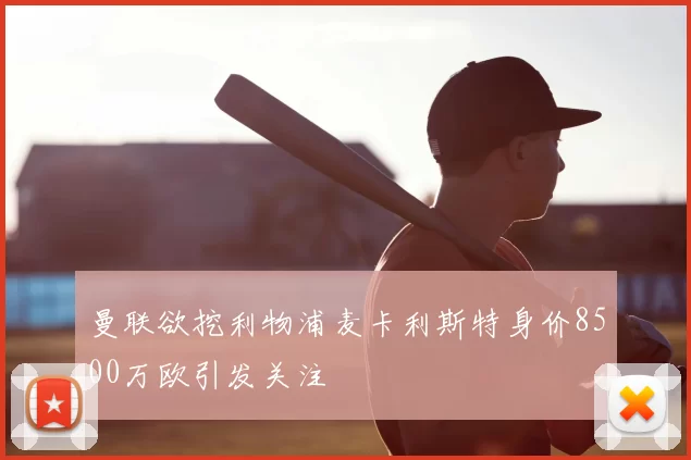 曼联欲挖利物浦麦卡利斯特身价8500万欧引发关注