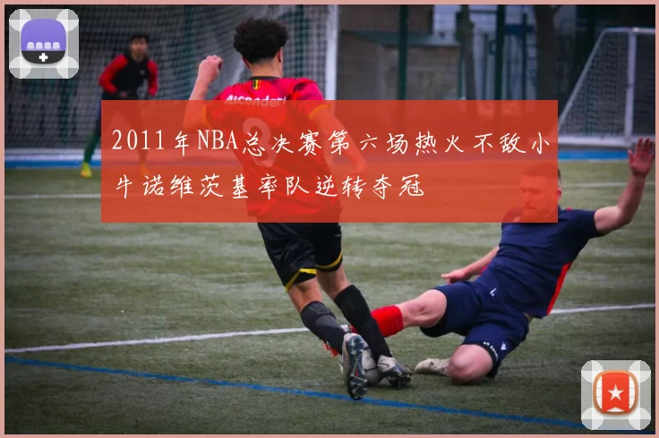 2011年NBA总决赛第六场热火不敌小牛诺维茨基率队逆转夺冠