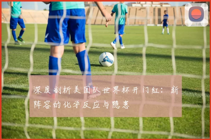 深度剖析美国队世界杯开门红:新阵容的化学反应与隐患
