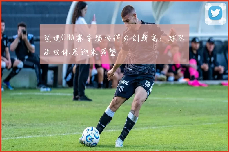翟逸CBA赛季场均得分创新高,球队进攻体系迎来调整
