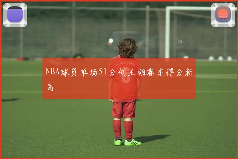 NBA球员单场51分创王朝赛季得分新高