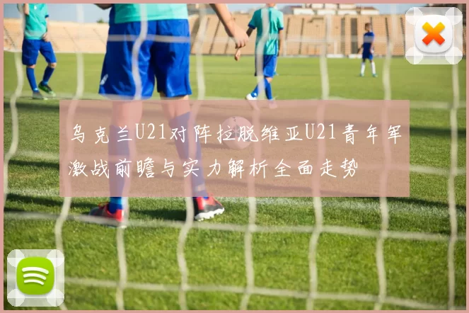 乌克兰U21对阵拉脱维亚U21青年军激战前瞻与实力解析全面走势