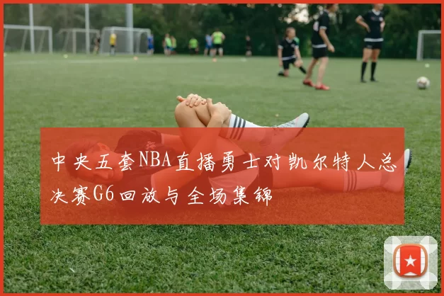 中央五套NBA直播勇士对凯尔特人总决赛G6回放与全场集锦