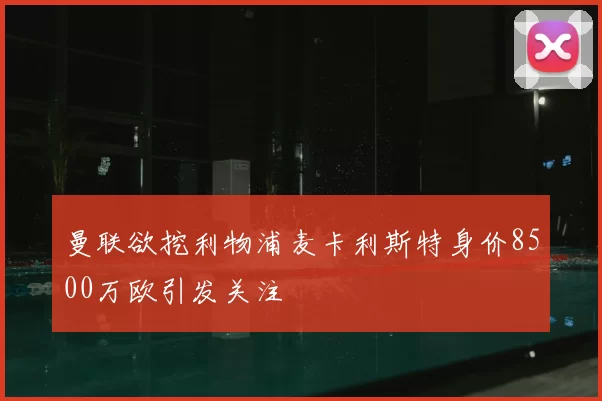 曼联欲挖利物浦麦卡利斯特身价8500万欧引发关注