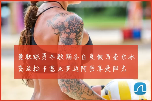 曼联球员冬歇期各自度假马奎尔冰岛放松卡塞米罗迈阿密享受阳光