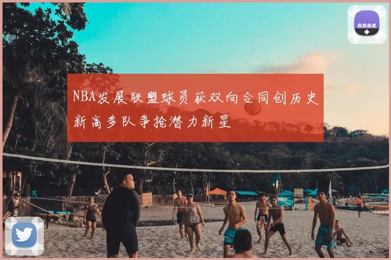 NBA发展联盟球员获双向合同创历史新高多队争抢潜力新星