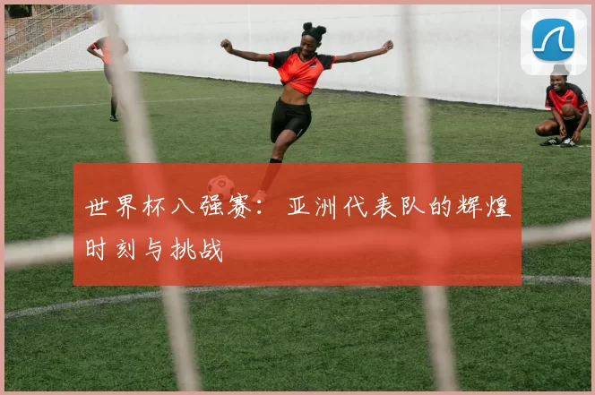 世界杯八强赛：亚洲代表队的辉煌时刻与挑战