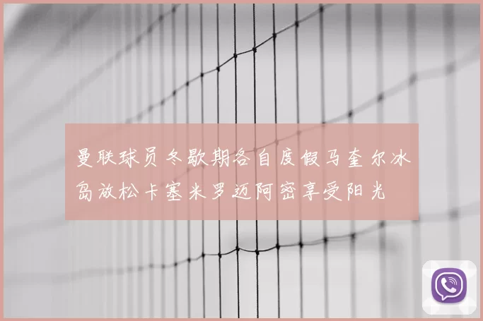 曼联球员冬歇期各自度假马奎尔冰岛放松卡塞米罗迈阿密享受阳光