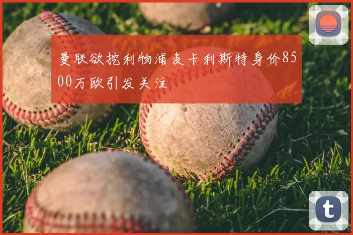 曼联欲挖利物浦麦卡利斯特身价8500万欧引发关注