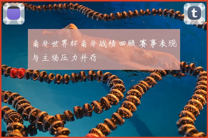 南非世界杯南非战绩回顾 赛事表现与主场压力并存