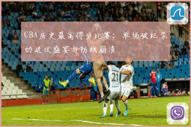 CBA历史最高得分比赛:单场破纪录的进攻盛宴与防线崩溃