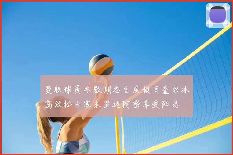 曼联球员冬歇期各自度假马奎尔冰岛放松卡塞米罗迈阿密享受阳光