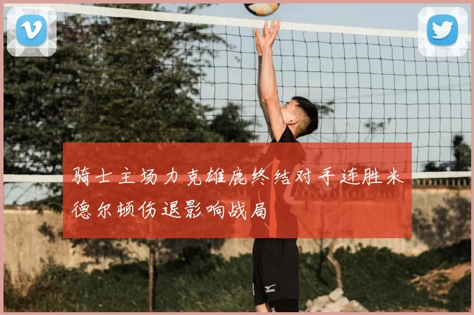 骑士主场力克雄鹿终结对手连胜米德尔顿伤退影响战局