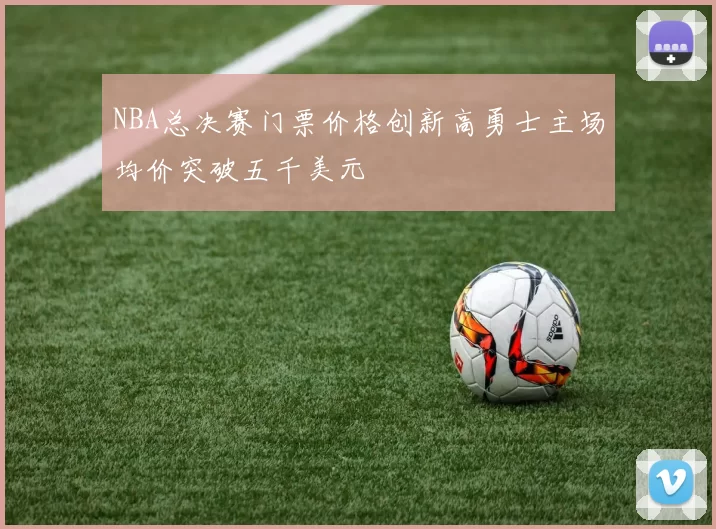 NBA总决赛门票价格创新高勇士主场均价突破五千美元