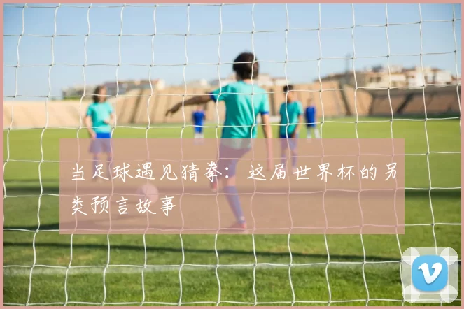 当足球遇见猜拳:这届世界杯的另类预言故事
