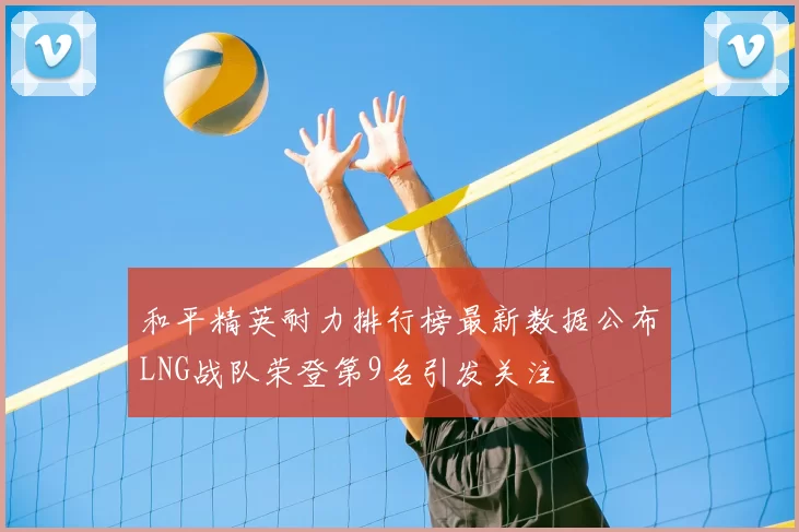 和平精英耐力排行榜最新数据公布LNG战队荣登第9名引发关注