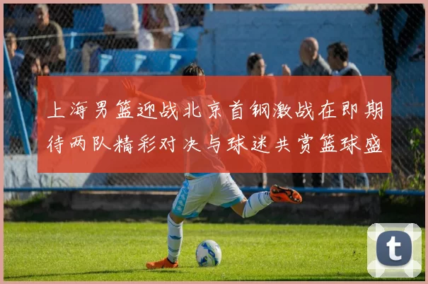 上海男篮迎战北京首钢激战在即期待两队精彩对决与球迷共赏篮球盛宴