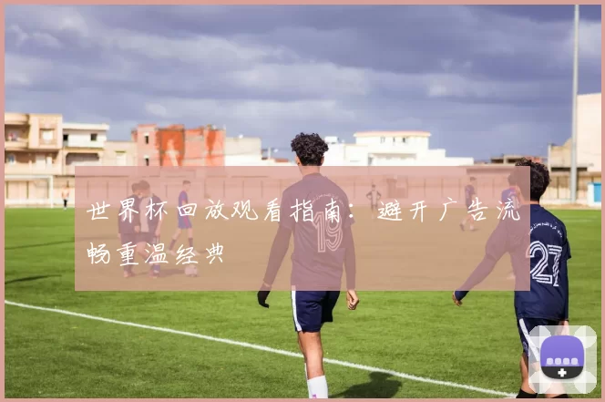 世界杯回放观看指南:避开广告流畅重温经典