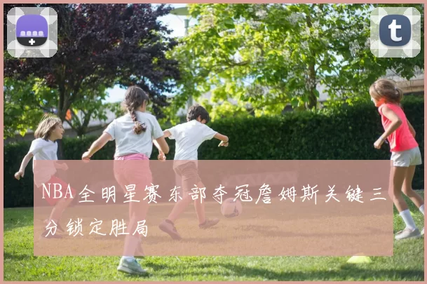 NBA全明星赛东部夺冠詹姆斯关键三分锁定胜局