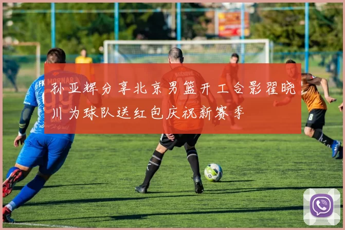 孙亚辉分享北京男篮开工合影翟晓川为球队送红包庆祝新赛季
