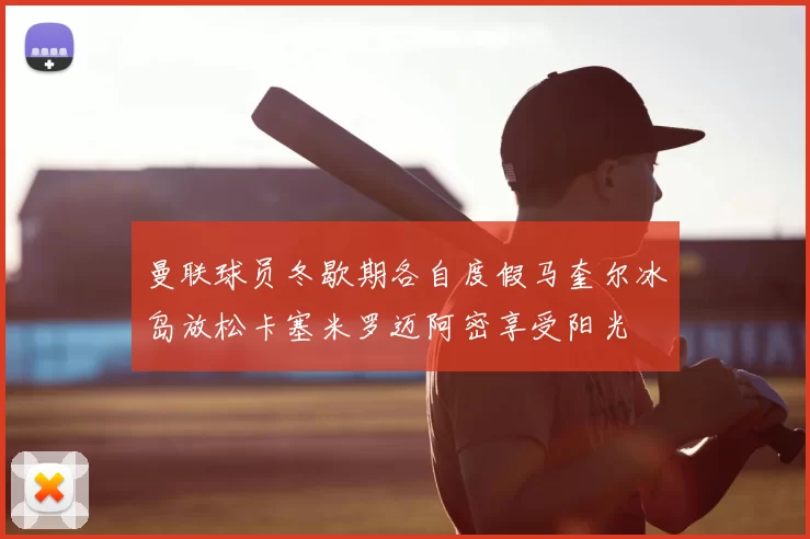 曼联球员冬歇期各自度假马奎尔冰岛放松卡塞米罗迈阿密享受阳光
