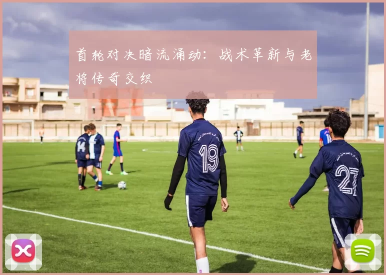 首轮对决暗流涌动：战术革新与老将传奇交织