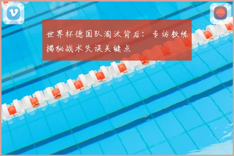 世界杯德国队淘汰背后:专访教练揭秘战术失误关键点