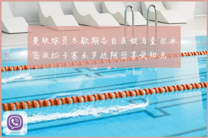曼联球员冬歇期各自度假马奎尔冰岛放松卡塞米罗迈阿密享受阳光