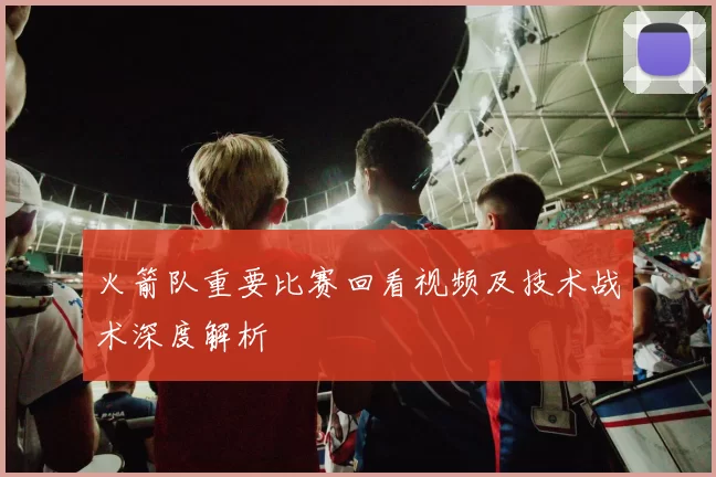 火箭队重要比赛回看视频及技术战术深度解析