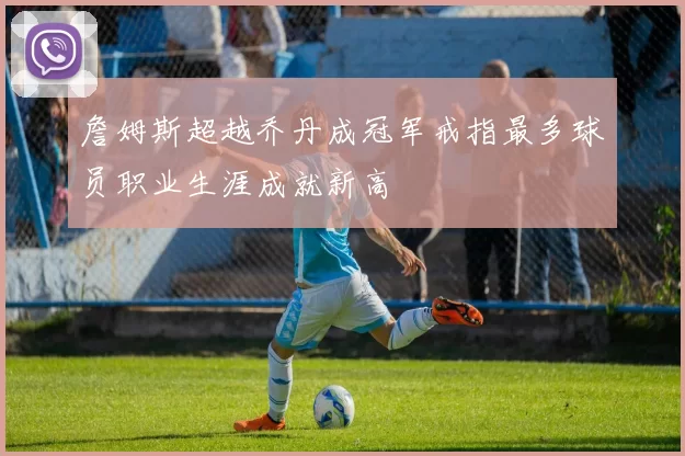 詹姆斯超越乔丹成冠军戒指最多球员职业生涯成就新高