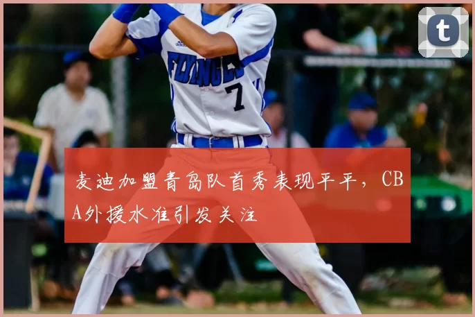 麦迪加盟青岛队首秀表现平平,CBA外援水准引发关注