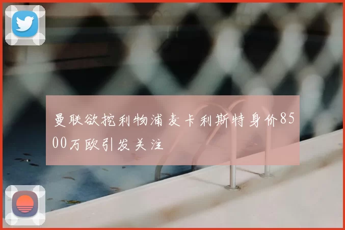 曼联欲挖利物浦麦卡利斯特身价8500万欧引发关注