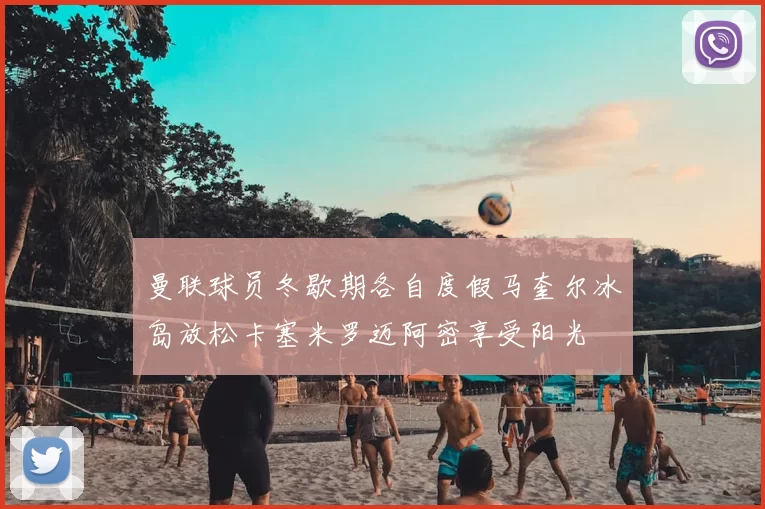 曼联球员冬歇期各自度假马奎尔冰岛放松卡塞米罗迈阿密享受阳光