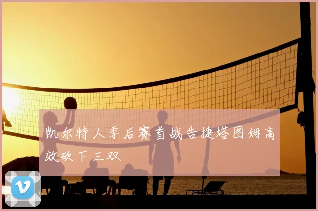 凯尔特人季后赛首战告捷塔图姆高效砍下三双